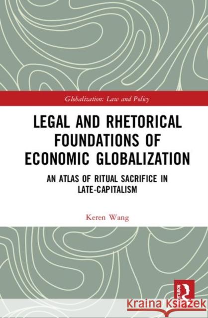 Legal and Rhetorical Foundations of Economic Globalization: An Atlas of Ritual Sacrifice in Late-Capitalism Keren Wang 9780367188405 Routledge