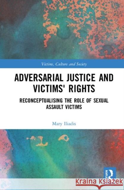 Adversarial Justice and Victims' Rights: Reconceptualising the Role of Sexual Assault Victims Mary Iliadis 9780367204181