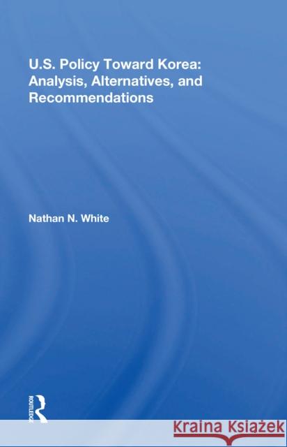 U.S. Policy Toward Korea: Analysis, Alternatives, and Recommendations Nathan N. White 9780367215149
