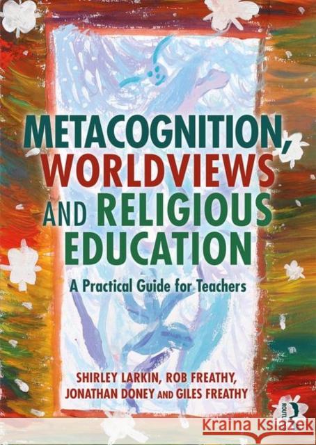 Metacognition, Worldviews and Religious Education: A Practical Guide for Teachers Shirley Larkin Rob Freathy Jonathan Doney 9780367223052