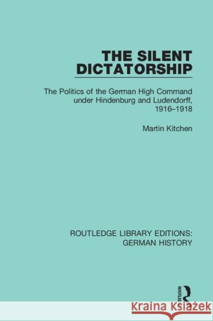 The Silent Dictatorship: The Politics of the German High Command Under Hindenburg and Ludendorff, 1916-1918 Martin Kitchen 9780367246495
