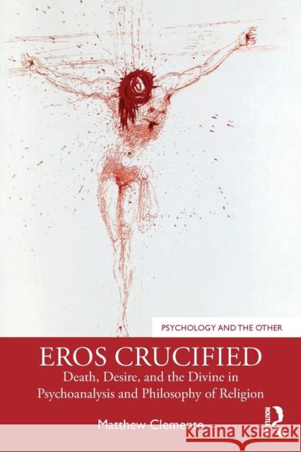 Eros Crucified: Death, Desire, and the Divine in Psychoanalysis and Philosophy of Religion Matthew Clemente 9780367259396