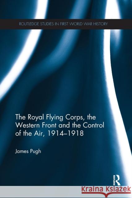 The Royal Flying Corps, the Western Front and the Control of the Air, 1914-1918 James Pugh 9780367275372 Routledge