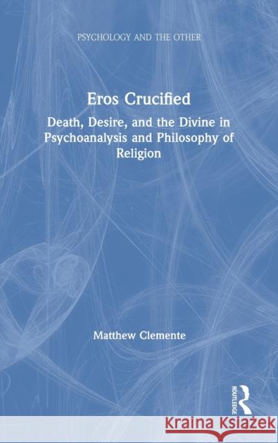 Eros Crucified: Death, Desire, and the Divine in Psychoanalysis and Philosophy of Religion Matthew Clemente 9780367280482