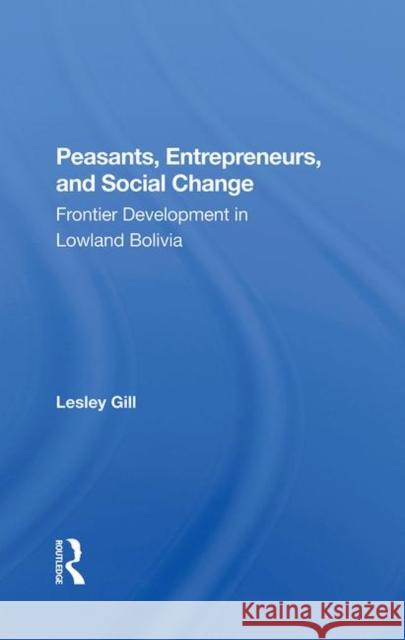 Peasants, Entrepreneurs, and Social Change: Frontier Development in Lowland Bolivia Gill, Lesley 9780367282585