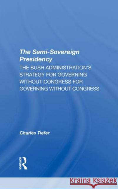 The Semi-Sovereign Presidency: The Bush Administration's Strategy for Governing Without Congress Tiefer, Charles 9780367295745 Taylor and Francis