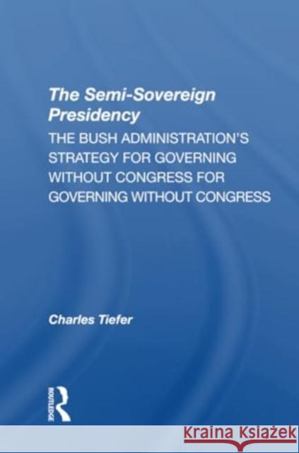 The Semisovereign Presidency: The Bush Administration's Strategy for Governing Without Congress Charles Tiefer 9780367311209 Routledge