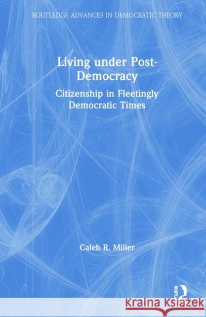 Living Under Post-Democracy: Citizenship in Fleetingly Democratic Times Caleb R. Miller 9780367322335 Routledge