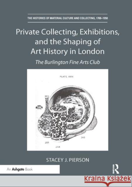 Private Collecting, Exhibitions, and the Shaping of Art History in London: The Burlington Fine Arts Club Stacey J. Pierson 9780367331429