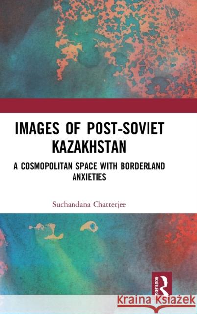 Images of the Post-Soviet Kazakshtan: A Cosmopolitan Space with Borderland Anxieties Chatterjee, Suchandana 9780367343552