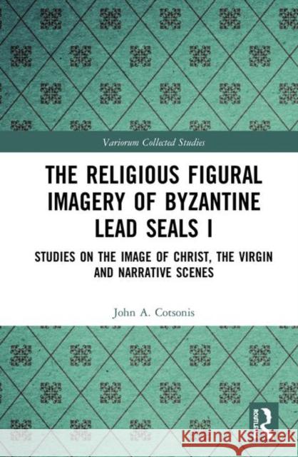 The Religious Figural Imagery of Byzantine Lead Seals I: Studies on the Image of Christ, the Virgin and Narrative Scenes John A. Cotsonis 9780367346966 Routledge
