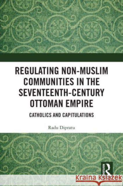 Regulating Non-Muslim Communities in the Seventeenth-Century Ottoman Empire: Catholics and Capitulations Radu Dipratu 9780367355517