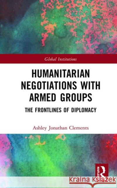 Humanitarian Negotiations with Armed Groups: The Frontlines of Diplomacy Ashley Jonathan Clements 9780367356354