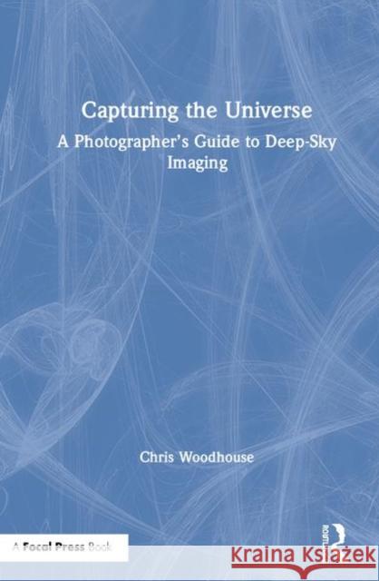 Capturing the Universe: A Photographer's Guide to Deep-Sky Imaging Chris Woodhouse 9780367366544 Focal Press