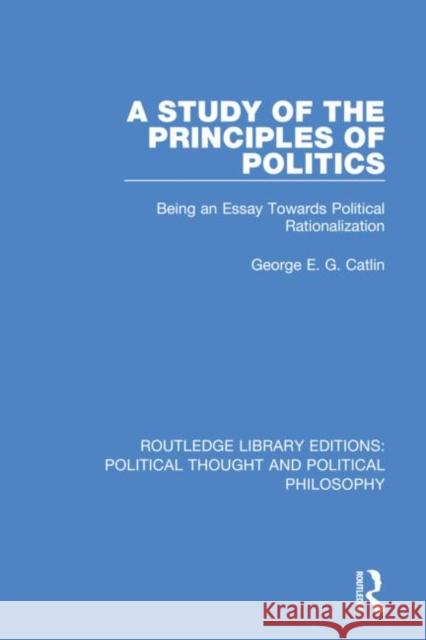 A Study of the Principles of Politics: Being an Essay Towards Political Rationalization George E. G. Catlin 9780367368753 Routledge
