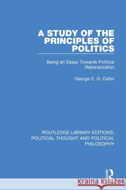A Study of the Principles of Politics: Being an Essay Towards Political Rationalization George E. G. Catlin 9780367368975 Routledge