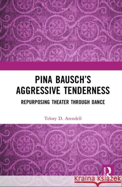 Pina Bausch's Aggressive Tenderness: Repurposing Theater Through Dance Telory D. Arendell 9780367407810 Routledge