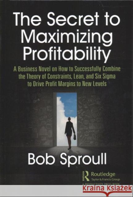 The Secret to Maximizing Profitability: A Business Novel on How to Successfully Combine the Theory of Constraints, Lean, and Six SIGMA to Drive Profit Bob Sproull 9780367415747