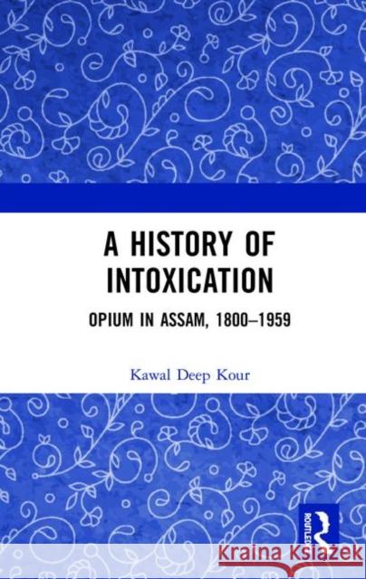 A History of Intoxication: Opium in Assam, 1800-1959 Kawal Deep Kour 9780367417703 Routledge