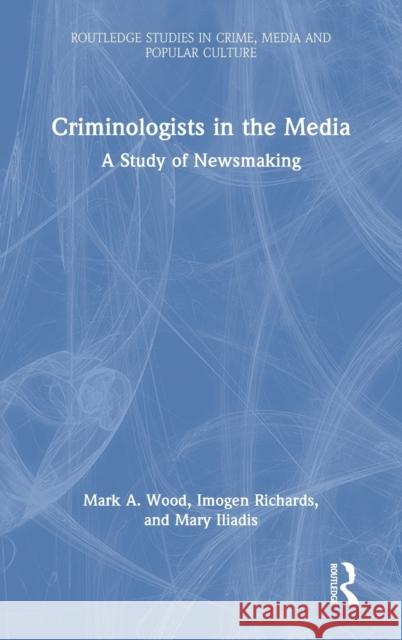 Criminologists in the Media: A Study of Newsmaking Mark Wood Imogen Richards Mary Iliadis 9780367422301