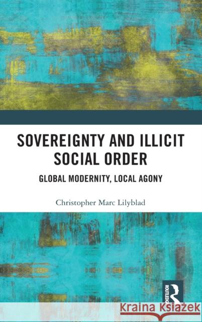 Sovereignty and Illicit Social Order: Global Modernity, Local Agony Lilyblad, Christopher Marc 9780367425203 Routledge