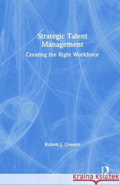 Strategic Talent Management: Creating the Right Workforce Robert J. Greene 9780367427368