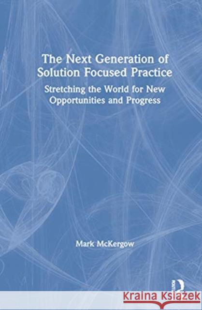 The Next Generation of Solution Focused Practice: Stretching the World for New Opportunities and Progress Mark McKergow 9780367428853 Routledge