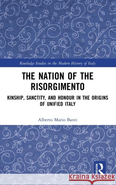 The Nation of the Risorgimento: Kinship, Sanctity, and Honour in the Origins of Unified Italy Alberto Mario Banti 9780367429416 Routledge