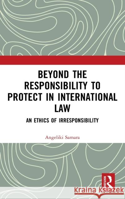 Beyond the Responsibility to Protect in International Law: An Ethics of Irresponsibility Angeliki Samara 9780367429706 Routledge
