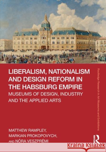 Liberalism, Nationalism and Design Reform in the Habsburg Empire: Museums of Design, Industry and the Applied Arts Matthew Rampley Markian Prokopovych Nora Veszpremi 9780367434892