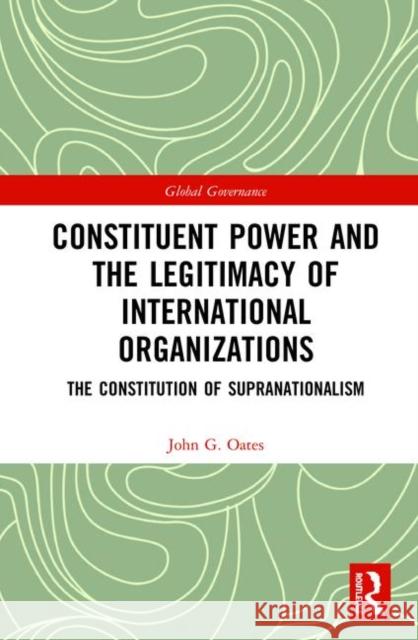 Constituent Power and the Legitimacy of International Organizations: The Constitution of Supranationalism John G. Oates 9780367438289