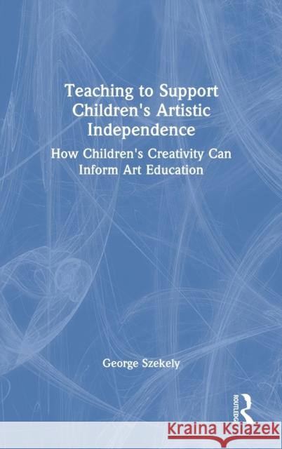 Teaching to Support Children's Artistic Independence: How Children's Creativity Can Inform Art Education George Szekely 9780367440572 Routledge