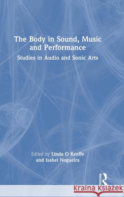 The Body in Sound, Music and Performance: Studies in Audio and Sonic Arts Linda O'Keeffe Isabel Nogueira 9780367441951 Focal Press