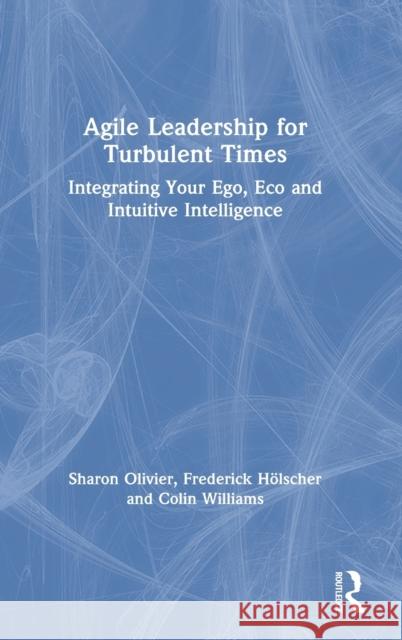 Agile Leadership for Turbulent Times: Integrating Your Ego, Eco and Intuitive Intelligence Sharon Olivier Frederick Holscher Colin Williams 9780367457105