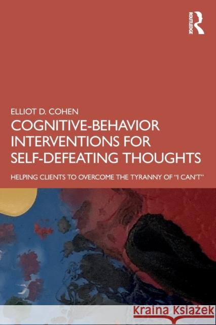 Cognitive Behavior Interventions for Self-Defeating Thoughts: Helping Clients to Overcome the Tyranny of I Can't Cohen, Elliot D. 9780367460716