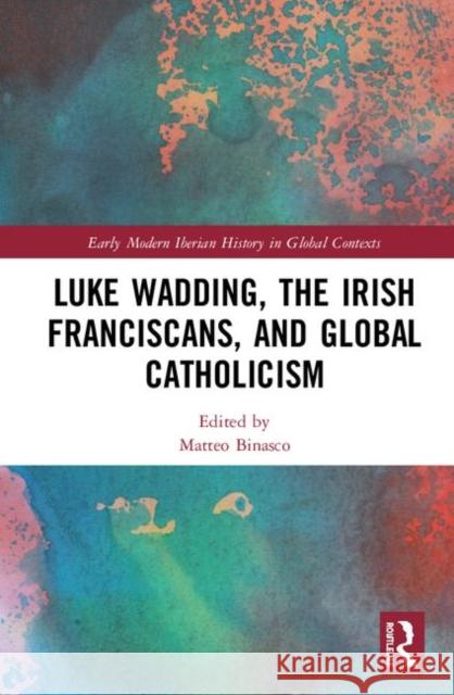 Luke Wadding, the Irish Franciscans, and Global Catholicism Matteo Binasco 9780367463526