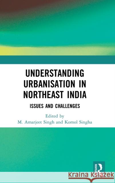 Understanding Urbanisation in Northeast India: Issues and Challenges M. Amarjeet Singh Komol Singha 9780367466190 Routledge Chapman & Hall