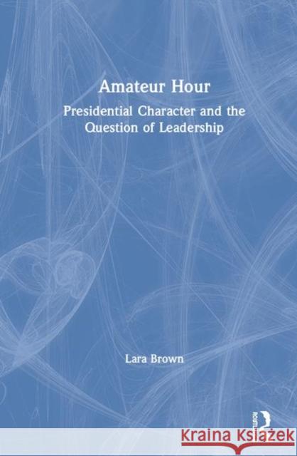 Amateur Hour: Presidential Character and the Question of Leadership Lara M. Brown 9780367468293