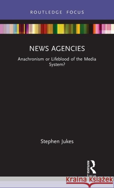 News Agencies: Anachronism or Lifeblood of the Media System? Stephen Jukes 9780367469054