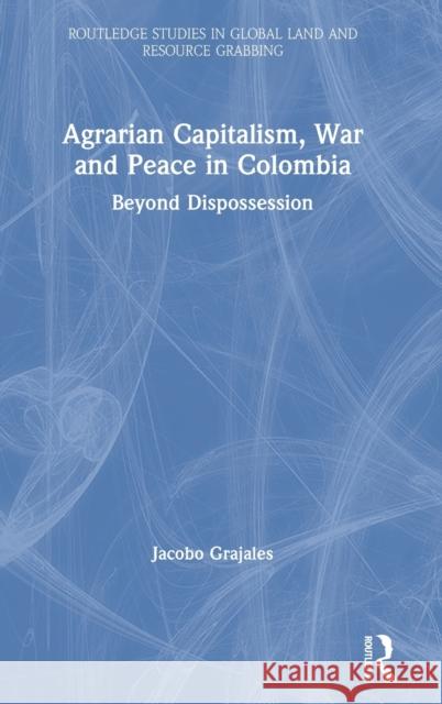 Agrarian Capitalism, War and Peace in Colombia: Beyond Dispossession Jacobo Grajales 9780367469634 Routledge