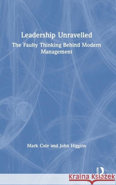 Leadership Unravelled: The Faulty Thinking Behind Modern Management Mark Cole John Higgins 9780367473471 Routledge