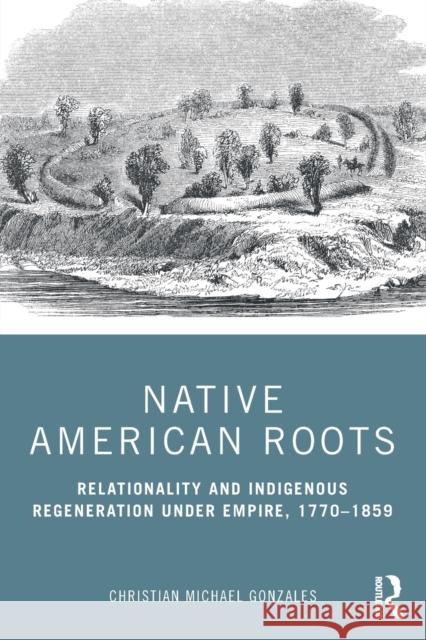 Native American Roots: Relationality and Indigenous Regeneration Under Empire, 1770-1859 Christian Michael Gonzales 9780367479855 Routledge