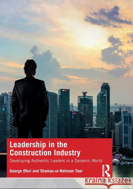 Leadership in the Construction Industry: Developing Authentic Leaders in a Dynamic World George Ofori Shamas-Ur-Rehman Toor 9780367482152 Routledge