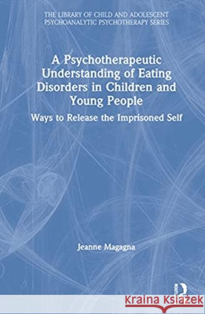 A Psychotherapeutic Understanding of Eating Disorders in Children and Young People: Ways to Release the Imprisoned Self Jeanne Magagna 9780367491901 Routledge