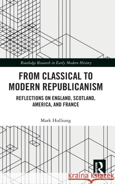 From Classical to Modern Republicanism: Reflections on England, Scotland, America, and France Mark Hulliung 9780367509859