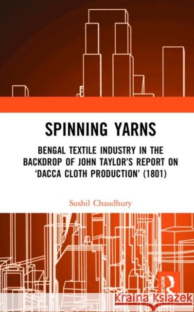 Spinning Yarns: Bengal Textile Industry in the Backdrop of John Taylor's Report on 'Dacca Cloth Production' (1801) Chaudhury, Sushil 9780367511135