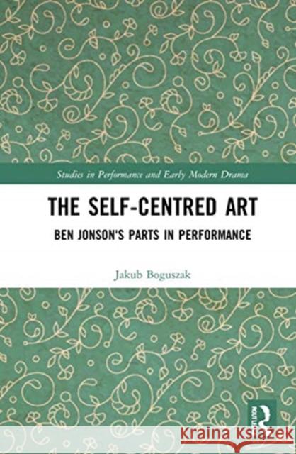 The Self-Centred Art: Ben Jonson's Parts in Performance Jakub Boguszak 9780367515621