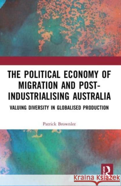 The Political Economy of Migration and Post-industrialising Australia Patrick (Sydney School of Education and Social Work, University of Sydney, Australia) Brownlee 9780367518356