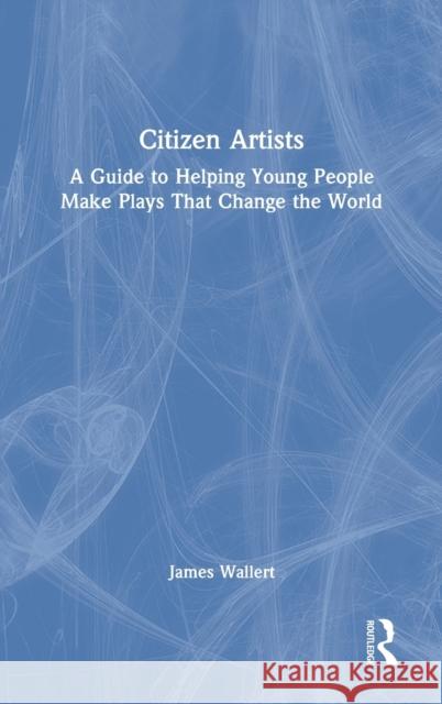 Citizen Artists: A Guide to Helping Young People Make Plays That Change the World James Wallert 9780367529260 Routledge