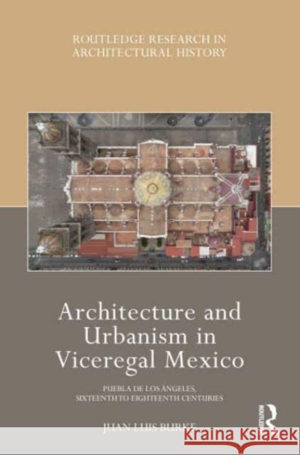 Architecture and Urbanism in Viceregal Mexico: Puebla de Los Ángeles, Sixteenth to Eighteenth Centuries Burke, Juan Luis 9780367531614